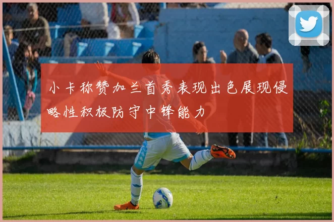 小卡称赞加兰首秀表现出色展现侵略性积极防守中锋能力