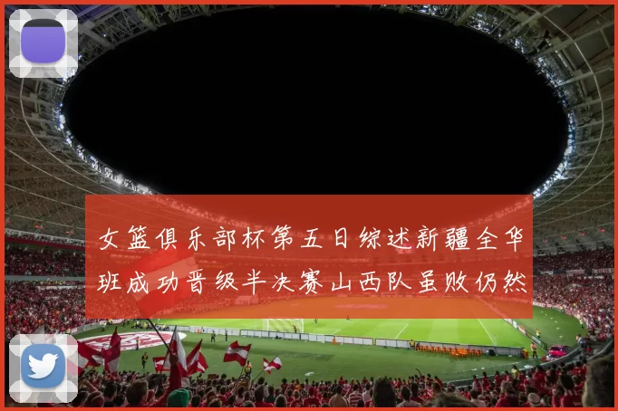 女篮俱乐部杯第五日综述新疆全华班成功晋级半决赛山西队虽败仍然晋级