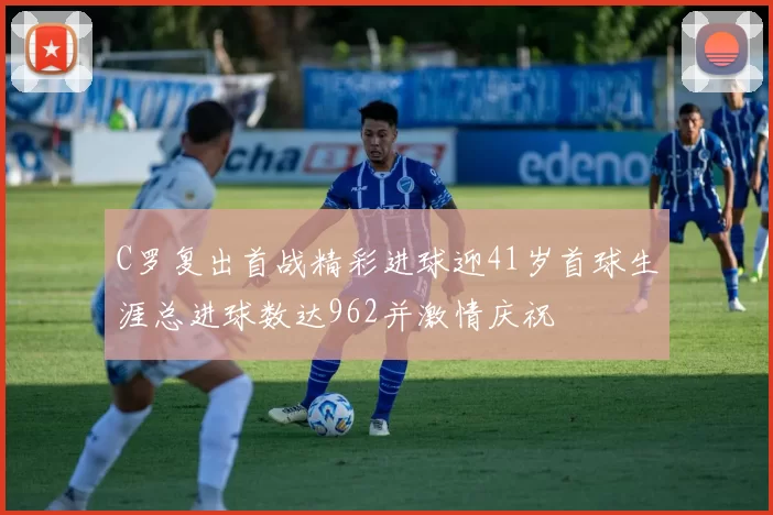 C罗复出首战精彩进球迎41岁首球生涯总进球数达962并激情庆祝