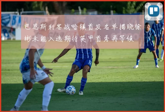 巴恩斯利客战哈镇首发名单揭晓徐彬未能入选期待英甲首秀再等候