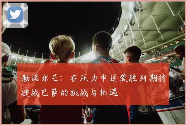 勒诺尔芒：在压力中逆袭胜利期待迎战巴萨的挑战与机遇