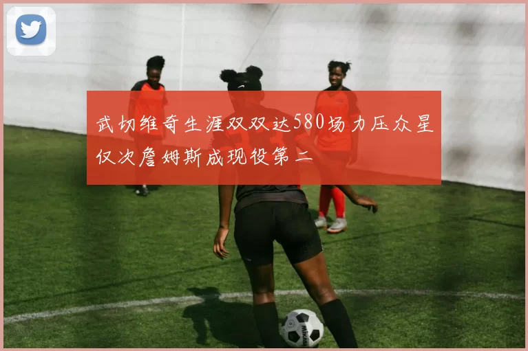 武切维奇生涯双双达580场力压众星仅次詹姆斯成现役第二