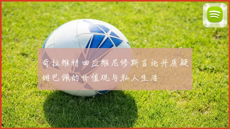 奇拉维特回应维尼修斯言论并质疑姆巴佩的价值观与私人生活