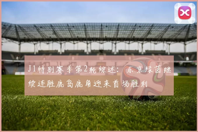 J1特别赛季第2轮综述：东京绿茵继续连胜鹿岛鹿角迎来首场胜利