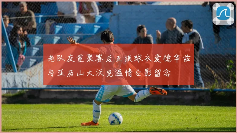 老队友重聚赛后互换球衣爱德华兹与亚历山大沃克温情合影留念
