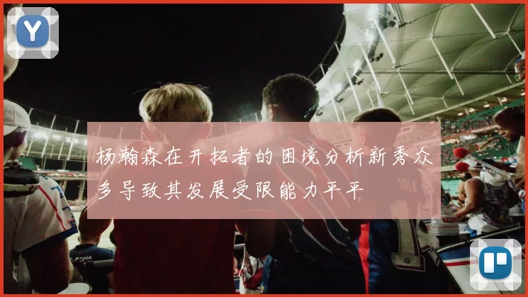 杨瀚森在开拓者的困境分析新秀众多导致其发展受限能力平平