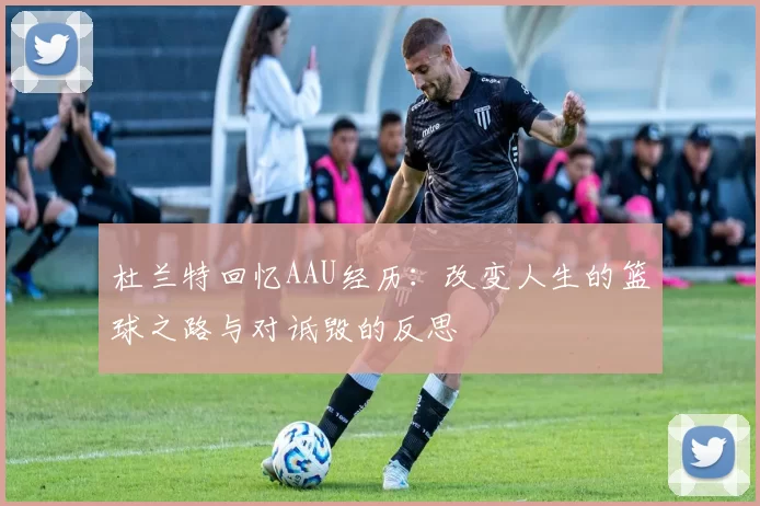 杜兰特回忆AAU经历：改变人生的篮球之路与对诋毁的反思