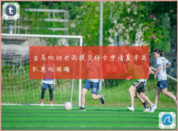 吉乌向切尔西提交转会申请夏季离队意向明确