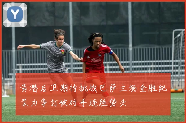 黄潜后卫期待挑战巴萨主场全胜纪录力争打破对手连胜势头