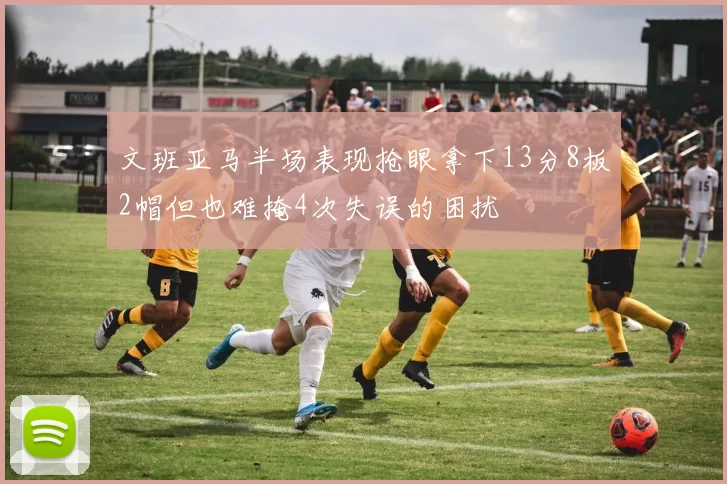 文班亚马半场表现抢眼拿下13分8板2帽但也难掩4次失误的困扰