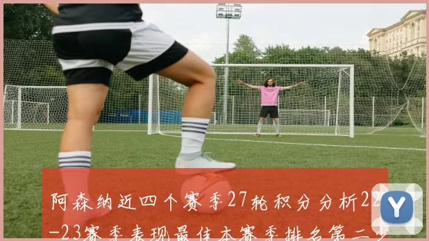 阿森纳近四个赛季27轮积分分析22-23赛季表现最佳本赛季排名第二少