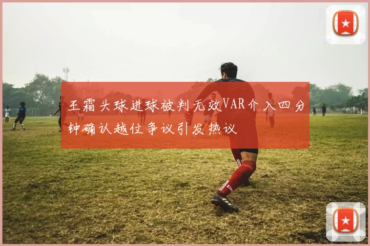 王霜头球进球被判无效VAR介入四分钟确认越位争议引发热议