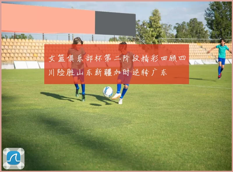女篮俱乐部杯第二阶段精彩回顾四川险胜山东新疆加时逆转广东