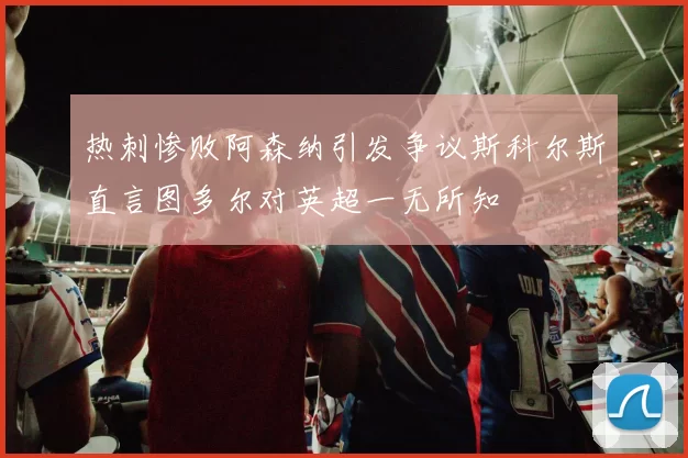 热刺惨败阿森纳引发争议斯科尔斯直言图多尔对英超一无所知