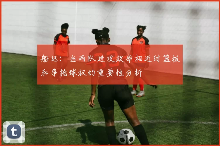 船记：当两队进攻效率相近时篮板和争抢球权的重要性分析