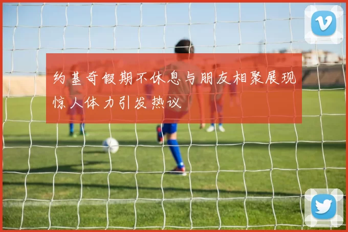 约基奇假期不休息与朋友相聚展现惊人体力引发热议