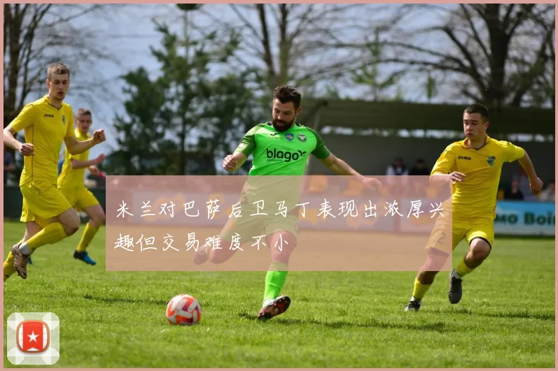 米兰对巴萨后卫马丁表现出浓厚兴趣但交易难度不小
